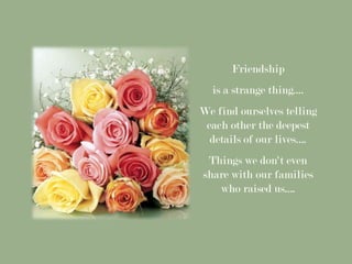 Friendship
  is a strange thing....
We find ourselves telling
 each other the deepest
  details of our lives….
 Things we don't even
share with our families
   who raised us….
 