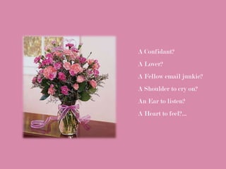 A Confidant?
A Lover?
A Fellow email junkie?
A Shoulder to cry on?
An Ear to listen?
A Heart to feel?...
 