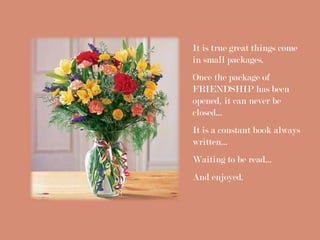 It is true great things come
in small packages.
Once the package of
FRIENDSHIP has been
opened, it can never be
closed...
It is a constant book always
written...
Waiting to be read...
And enjoyed.
 