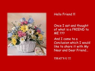 Hello Friend !!!


Once I sat and thought
of what is a FRIEND to
ME ???
And I came to a
Conclusion which I would
like to share it with My
Near and Dear Friend…

THAT’S U !!!
 