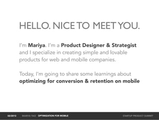 HELLO. NICE TO MEET YOU.
          I’m Mariya. I’m a Product Designer & Strategist
          and I specialize in creating simple and lovable
          products for web and mobile companies.

          Today, I’m going to share some learnings about
          optimizing for conversion & retention on mobile




02/2013    MARIYA YAO OPTIMIZATION FOR MOBILE      STARTUP PRODUCT SUMMIT
 