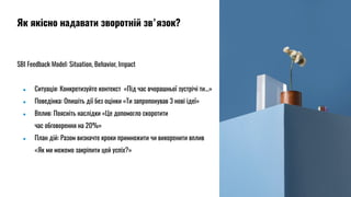 SBI Feedback Model: Situation, Behavior, Impact
● Ситуація: Конкретизуйте контекст «Під час вчорашньої зустрічі ти...»
● Поведінка: Опишіть дії без оцінки «Ти запропонував 3 нові ідеї»
● Вплив: Поясніть наслідки «Це допомогло скоротити
час обговорення на 20%»
● План дій: Разом визначте кроки примножити чи викоренити вплив
«Як ми можемо закріпити цей успіх?»
Як якісно надавати зворотній звʼязок?
 
