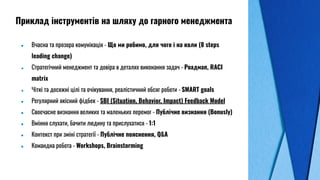 ● Вчасна та прозора комунікація - Що ми робимо, для чого і на коли (8 steps
leading change)
● Стратегічний менеджмент та довіра в деталях виконання задач - Роадмап, RACI
matrix
● Чіткі та досяжні цілі та очікування, реалістичний обсяг роботи - SMART goals
● Регулярний якісний фідбек - SBI (Situation, Behavior, Impact) Feedback Model
● Своєчасне визнання великих та маленьких перемог - Публічне визнання (Bonusly)
● Вміння слухати, бачити людину та прислухатися - 1:1
● Контекст при зміні стратегії - Публічне пояснення, Q&A
● Командна робота - Workshops, Brainstorming
Приклад інструментів на шляху до гарного менеджмента
 