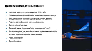 ● % успішно досягнутих стратегічних цілей, OKR та KPIs
● Оцінки задоволеності співробітників і показники залученості команди
● Випадки публічного визнання від колег (чати, зустрічі, Bonusly)
● Розвиток навичок (навчання, тести, новий напрямок)
● Відгуки клієнтів/партнерів
● Зворотний зв'язок від команди (через опитування або 1-на-1)
● Фінансові метрики (дохідність, ROI, кількість отриманих клієнтів, лідів)
● Кількість самостійно вирішених питань/проблем
● Рівень ініціативності
● Cамостійна оцінка
Приклади метрик для вимірювання
 