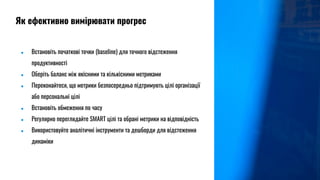 ● Встановіть початкові точки (baseline) для точного відстеження
продуктивності
● Оберіть баланс між якісними та кількісними метриками
● Переконайтеся, що метрики безпосередньо підтримують цілі організації
або персональні цілі
● Встановіть обмеження по часу
● Регулярно переглядайте SMART цілі та обрані метрики на відповідність
● Використовуйте аналітичні інструменти та дешборди для відстеження
динаміки
Як ефективно вимірювати прогрес
 