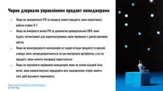 ● Якщо ви звинувачуєте PM за невдачу нового продукту, вони перестануть
робити ставки 0-1
● Якщо ви вимірюєте вплив PM за допомогою щоквартальних OKR, вони
будуть оптимізовані для короткострокових хаків порівняно з довгостроковою
якістю
● Якщо ви винагороджуєте менеджерів за чудові огляди продукту та красиві
слайди, вони зосереджуватимуться на цих внутрішніх артефактах, а не на
продукті, яким клієнти насправді користуються
● Якщо ви просуваєте керівників менеджерів лише на основі відгуків їхніх
колег, вони намагатимуться порадувати всіх зацікавлених сторін замість
того, щоб відчувати терміновість
Why Is Everyone Hating on Product Managers?
by Peter Yang
Чорне дзеркало управлінням продакт менеджерами
 