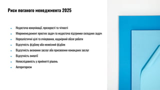 ● Недостача комунікації, прозорості та чіткості
● Мікроменеджмент простих задач та недостача підтримки складних задач
● Нереалістичні цілі та очікування, надмірний обсяг роботи
● Відсутність фідбеку або неякісний фідбек
● Відсутність визнання заслуг або присвоєння командних заслуг
● Відсутність емпатії
● Непослідовність у прийнятті рішень
● Авторитаризм
Риси поганого менеджмента 2025
 