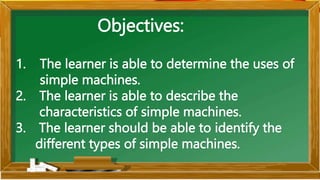 Objectives:
1. The learner is able to determine the uses of
simple machines.
2. The learner is able to describe the
characteristics of simple machines.
3. The learner should be able to identify the
different types of simple machines.
 