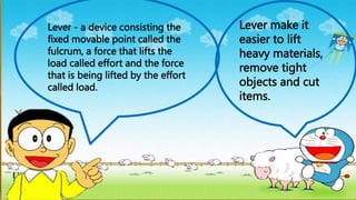 Lever - a device consisting the
fixed movable point called the
fulcrum, a force that lifts the
load called effort and the force
that is being lifted by the effort
called load.
Lever make it
easier to lift
heavy materials,
remove tight
objects and cut
items.
 