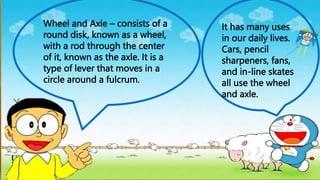 Wheel and Axle – consists of a
round disk, known as a wheel,
with a rod through the center
of it, known as the axle. It is a
type of lever that moves in a
circle around a fulcrum.
It has many uses
in our daily lives.
Cars, pencil
sharpeners, fans,
and in-line skates
all use the wheel
and axle.
 