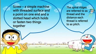 Screw – a simple machine
with threaded surface and
a point on one end and a
slotted head which holds
or fasten two things
together
The spiral ridges
are referred to as
thread and the
distance each
thread is referred
to as pitch.
 