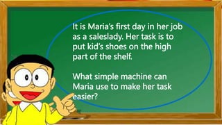 It is Maria’s first day in her job
as a saleslady. Her task is to
put kid’s shoes on the high
part of the shelf.
What simple machine can
Maria use to make her task
easier?
 