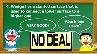 VERY GOOD!
What is your
answer?
4. Wedge has a slanted surface that is
used to connect a lower surface to a
higher one.
 
