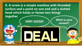 VERY GOOD!
What is your
answer?
9. A screw is a simple machine with threaded
surface and a point on one end and a slotted
head which holds or fasten two things
together
 