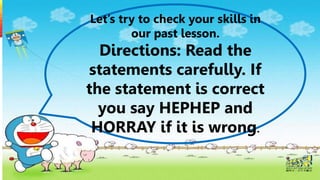 Let’s try to check your skills in
our past lesson.
Directions: Read the
statements carefully. If
the statement is correct
you say HEPHEP and
HORRAY if it is wrong.
 