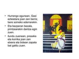 • Hurrengo egunean, Gaxi
ezteietara joan zen berriz,
bere soineko ederrarekin.
• Eta bezperan bezala,
printzearekin dantza egin
zuen.
• ilundu zuenean, presaka
eta korrika joan zen
etxera eta bidean zapata
bat galdu zuen.
 