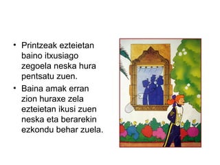 • Printzeak ezteietan
baino itxusiago
zegoela neska hura
pentsatu zuen.
• Baina amak erran
zion huraxe zela
ezteietan ikusi zuen
neska eta berarekin
ezkondu behar zuela.
 