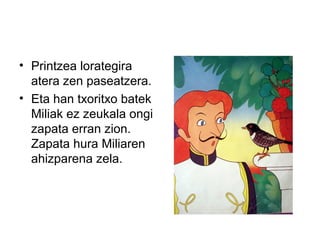 • Printzea lorategira
atera zen paseatzera.
• Eta han txoritxo batek
Miliak ez zeukala ongi
zapata erran zion.
Zapata hura Miliaren
ahizparena zela.
 