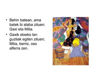 • Behin batean, ama
batek bi alaba zituen:
Gaxi eta Milia.
• Gaxik etxeko lan
guztiak egiten zituen;
Milia, berriz, oso
alferra zen.
 