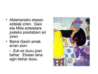 • Aldameneko etxean
ezteiak ziren. Gaxi
eta Milia ezteietara
joateko prestatzen ari
ziren.
• Baina Gaxiri amak
erran zion:
- Zuk ez duzu joan
behar. Etxean lana
egin behar duzu.
 