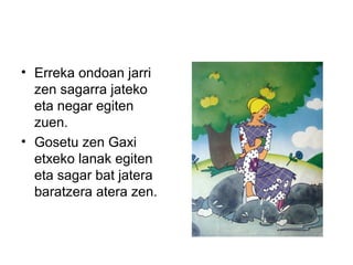 • Erreka ondoan jarri
zen sagarra jateko
eta negar egiten
zuen.
• Gosetu zen Gaxi
etxeko lanak egiten
eta sagar bat jatera
baratzera atera zen.
 