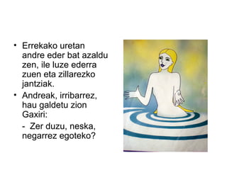• Errekako uretan
andre eder bat azaldu
zen, ile luze ederra
zuen eta zillarezko
jantziak.
• Andreak, irribarrez,
hau galdetu zion
Gaxiri:
- Zer duzu, neska,
negarrez egoteko?
 