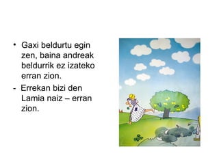 • Gaxi beldurtu egin
zen, baina andreak
beldurrik ez izateko
erran zion.
- Errekan bizi den
Lamia naiz – erran
zion.
 