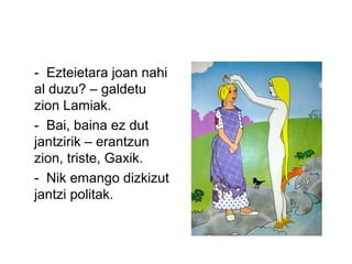 - Ezteietara joan nahi
al duzu? – galdetu
zion Lamiak.
- Bai, baina ez dut
jantzirik – erantzun
zion, triste, Gaxik.
- Nik emango dizkizut
jantzi politak.
 
