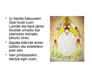 • Ur ttantta batzurekin
Gaxi busti zuen
Lamiak eta bere jantzi
itxusiak urrezko eta
zilarrezko soineko
bihurtu ziren.
• Zapata ederrak eman
zizkion eta ezteietara
joan zen.
• Han printzearekin
dantza egin zuen.
 