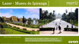 Lazer - Parque da Aclimação
1,5km do Parque da Aclimação
]
Umdosdestaquesnobairro,olugarpreferidopelos
moradoresparacaminharousedivertircomafamília.Possui
pistadecorrida,playgrounds,aparelhosparaginásticas,
camposdefutebol,alémdeumabibliotecadomeioambiente.
Material preliminar sujeito a alteração e exclusivo para uso interno da Even. Proibida a divulgação. As unidades só poderão ser comercializadas mediante Registro de Incorporação
 