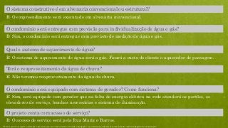 R: Sim, o condomínio será entregue com previsão de medição de água e gás.
O condomínio será entregue com previsão para individualização de água e gás?
R: O sistema de aquecimento de água será a gás. Ficará a custo do cliente o aquecedor de passagem.
Qual o sistema de aquecimento de água?
R: Não teremos reaproveitamento da água da chuva.
Terá o reaproveitamento da água de chuva?
R: O empreendimento será executado em alvenaria convencional.
O sistema construtivo é em alvenaria convencional ou estrutural?
R: O acesso de serviço será pela Rua Mariz e Barros.
O projeto conta com acesso de serviço?
R: Sim, será equipado com gerador que na falta de energia elétrica na rede atenderá os portões, os
elevadores de serviço, bombas necessárias e sistema de iluminação.
O condomínio será equipado com sistema de gerador? Como funciona?
Material preliminar sujeito a alteração e exclusivo para uso interno da Even. Proibida a divulgação. As unidades só poderão ser comercializadas mediante Registro de Incorporação
 