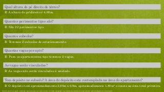 R: O depósito terá aproximadamente 2,00m x 0,9m, aproximadamente 1,80m² e consta na área total privativa.
Tem depósito no subsolo? A área do depósito esta contemplada na área do apartamento?
R: As vagas não serão vinculadas à unidade.
As vagas serão vinculadas?
Quantas vagas por apto?
R: Para os apartamentos tipo teremos 2 vagas.
R: Teremos 2 subsolos de estacionamento.
Quantos subsolos?
R: São 22 pavimentos tipo.
Quantos pavimentos tipos são?
R: A altura do pé direito é 4,00m.
Qual altura do pé direito do térreo?
Material preliminar sujeito a alteração e exclusivo para uso interno da Even. Proibida a divulgação. As unidades só poderão ser comercializadas mediante Registro de Incorporação
 