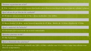 Quais os recuos da torre?
R: Recuo frontal 13,80m , recuo lateral esquerdo de 47,20m , direito de 12,10m e fundos de 37,80m.
Qual a dimensão das piscinas?
R: As piscinas descobertas: infantil com 3,00 x 4,50m e adulto com 18 x 4,50m e uma raia coberta com
25m de comprimento.
Quantas piscinas terão?
R: São 3 piscinas.
R: A fachada será executada em massa texturizada.
Qual o material da fachada?
R: Pé direito áreas secas é de 2,70m e áreas molhadas é de 2,30m.
Qual altura do pé direito da unidade?
Teremos aquecimento solar?
R: Não, teremos somente os espaços destinados para futuras instalações de aquecimento solares e placas.
Material preliminar sujeito a alteração e exclusivo para uso interno da Even. Proibida a divulgação. As unidades só poderão ser comercializadas mediante Registro de Incorporação
 