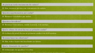R: Teremos 4 unidades por andar.
Quantos apartamentos por andar?
R: Teremos 3 elevadores, sendo 2 sociais, 1 de serviço.
Quantos elevadores?
R: A altura do nível da rua ao primeiro andar é de 6,00 metros.
Qual a altura do nível da rua ao primeiro andar?
R: Não, todo o lazer está localizado no térreo.
Teremos lazer na cobertura?
R: A dimensão da quadra é 11 x 6m.
Qual a dimensão da quadra?
R: Sim, teremos piscina com tratamento de ozônio.
As piscinas terão tratamento de ozônio?
Material preliminar sujeito a alteração e exclusivo para uso interno da Even. Proibida a divulgação. As unidades só poderão ser comercializadas mediante Registro de Incorporação
 