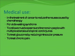 Medical use: In the treatment of cancer to reduce the nausea caused by chemotherapy For aids wasting syndrome To relieve muscle spasms and tremors in people with multiple sclerosis and spinal cord injuries To treat glaucoma by reducing intraocular pressure To treat chronic pain. 