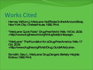 Works Cited Hermes, William J. Marijuana: Its Effects On the Mind and Body. New York City: Chelsea House, 1992. Print. "Marijuana: Quick Facts." Drug Free World. Web. 16 Oct. 2009. <http://www.drugfreeworld.org/#/drugfacts/joints-page>. "Marijuana." The Foundation for a Drug-Free America. Web. 17 Oct. 2009. <http://www.drugfree.org/Portal/Drug_Guide/Marijuana>. Somdahl, Gary L. Marijuana: Drug Dangers. Berkely Heights: Enslow, 1999. Print. 