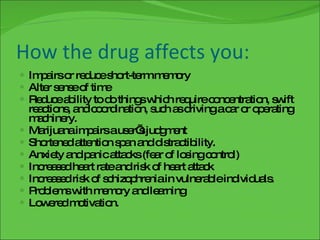 How the drug affects you: Impairs or reduce short-term memory Alter sense of time Reduce ability to do things which require concentration, swift reactions, and coordination, such as driving a car or operating machinery. Marijuana impairs a user’s judgment Shortened attention span and distractibility. Anxiety and panic attacks (fear of losing control) Increased heart rate and risk of heart attack Increased risk of schizophrenia in vulnerable individuals.  Problems with memory and learning Lowered motivation. 