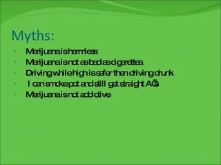 Myths: Marijuana is harmless Marijuana is not as bad as cigarettes. Driving while high is safer then driving drunk I can smoke pot and still get straight A’s Marijuana is not addictive 