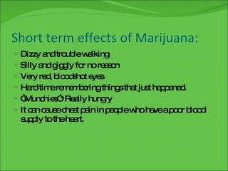 Short term effects of Marijuana: Dizzy and trouble walking Silly and giggly for no reason Very red, bloodshot eyes Hard time remembering things that just happened. “Munchies”: Really hungry It can cause chest pain in people who have a poor blood supply to the heart. 