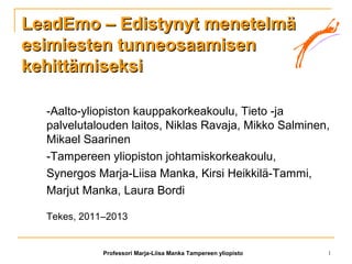 Professori Marja-Liisa Manka Tampereen yliopisto 1
LeadEmo – Edistynyt menetelmäLeadEmo – Edistynyt menetelmä
esimiesten tunneosaamisenesimiesten tunneosaamisen
kehittämiseksikehittämiseksi
-Aalto-yliopiston kauppakorkeakoulu, Tieto -ja
palvelutalouden laitos, Niklas Ravaja, Mikko Salminen,
Mikael Saarinen
-Tampereen yliopiston johtamiskorkeakoulu,
Synergos Marja-Liisa Manka, Kirsi Heikkilä-Tammi,
Marjut Manka, Laura Bordi
Tekes, 2011–2013
 