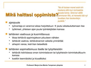 Mikä haittasi oppimista?Mikä haittasi oppimista?
 ajanpuute
 työnantaja ei varannut aikaa harjoitteluun  joutui aikatauluttamaan itse
 työkiireet, yhteisen ajan puute työntekijöiden kanssa
 tehtävien vaativuus ja kuormittavuus
 liikaa tehtäviä oppimisjakson pituuteen nähden
 tehtävät vaativia, tehtävänannot vaikeita ymmärtää
 aihepiiri vieras, kieli liian tieteellistä
 tehtävien sopimattomuus itselle tai työyhteisöön
 tehtävät ristiriidassa oman toimintatavan tai työyhteisön toimintakulttuurin
kanssa
 koettiin teennäisiksi ja kiusallisiksi
”Ne oli tosiaan monet asiat niin
kaukana siitä mun normaalista
tavasta toimia. Siinä tuli välillä
semmonen fiilis, et meneekö tää nyt
tavallaan ihan teeskentelyn
puolelle.”
Professori Marja-Liisa Manka Tampereen yliopisto 10
 