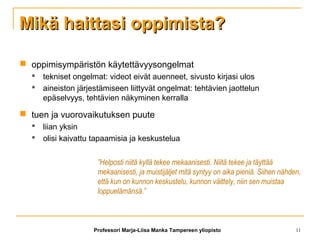 Mikä haittasi oppimista?Mikä haittasi oppimista?
 oppimisympäristön käytettävyysongelmat
 tekniset ongelmat: videot eivät auenneet, sivusto kirjasi ulos
 aineiston järjestämiseen liittyvät ongelmat: tehtävien jaottelun
epäselvyys, tehtävien näkyminen kerralla
 tuen ja vuorovaikutuksen puute
 liian yksin
 olisi kaivattu tapaamisia ja keskustelua
”Helposti niitä kyllä tekee mekaanisesti. Niitä tekee ja täyttää
mekaanisesti, ja muistijäljet mitä syntyy on aika pieniä. Siihen nähden,
että kun on kunnon keskustelu, kunnon väittely, niin sen muistaa
loppuelämänsä.”
Professori Marja-Liisa Manka Tampereen yliopisto 11
 
