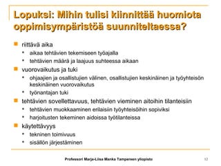 Lopuksi: Mihin tulisi kiinnittää huomiotaLopuksi: Mihin tulisi kiinnittää huomiota
oppimisympäristöä suunniteltaessa?oppimisympäristöä suunniteltaessa?
 riittävä aika
 aikaa tehtävien tekemiseen työajalla
 tehtävien määrä ja laajuus suhteessa aikaan
 vuorovaikutus ja tuki
 ohjaajien ja osallistujien välinen, osallistujien keskinäinen ja työyhteisön
keskinäinen vuorovaikutus
 työnantajan tuki
 tehtävien sovellettavuus, tehtävien vieminen aitoihin tilanteisiin
 tehtävien muokkaaminen erilaisiin työyhteisöihin sopiviksi
 harjoitusten tekeminen aidoissa työtilanteissa
 käytettävyys
 tekninen toimivuus
 sisällön järjestäminen
Professori Marja-Liisa Manka Tampereen yliopisto 12
 