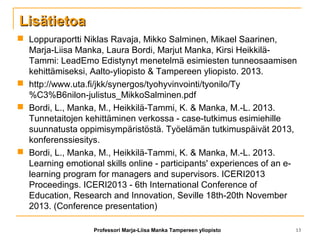 LisätietoaLisätietoa
 Loppuraportti Niklas Ravaja, Mikko Salminen, Mikael Saarinen,
Marja-Liisa Manka, Laura Bordi, Marjut Manka, Kirsi Heikkilä-
Tammi: LeadEmo Edistynyt menetelmä esimiesten tunneosaamisen
kehittämiseksi, Aalto-yliopisto & Tampereen yliopisto. 2013.
 http://www.uta.fi/jkk/synergos/tyohyvinvointi/tyonilo/Ty
%C3%B6nilon-julistus_MikkoSalminen.pdf
 Bordi, L., Manka, M., Heikkilä-Tammi, K. & Manka, M.-L. 2013.
Tunnetaitojen kehittäminen verkossa - case-tutkimus esimiehille
suunnatusta oppimisympäristöstä. Työelämän tutkimuspäivät 2013,
konferenssiesitys.
 Bordi, L., Manka, M., Heikkilä-Tammi, K. & Manka, M.-L. 2013.
Learning emotional skills online - participants' experiences of an e-
learning program for managers and supervisors. ICERI2013
Proceedings. ICERI2013 - 6th International Conference of
Education, Research and Innovation, Seville 18th-20th November
2013. (Conference presentation)
Professori Marja-Liisa Manka Tampereen yliopisto 13
 