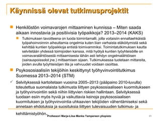 Käynnissä olevat tutkimusprojektitKäynnissä olevat tutkimusprojektit
 Henkilöstön voimavarojen mittaaminen kunnissa – Miten saada
aikaan innostavia ja positiivisia työpaikkoja? 2013–2014 (KAKS)
 Tutkimuksen tavoitteena on luoda toimintamalli, jolla voitaisiin ennaltaehkäistä
työpahoinvoinnin aiheuttamia ongelmia kuten liian varhaista eläköitymistä sekä
kehittää kuntien työpaikkoja entistä toimivammiksi. Toimintatutkimuksen kautta
selvitetään yhdessä toimijoiden kanssa, mitä hyötyä kuntien työyhteisöille on
voimavaralähtöisestä mittaamisesta tähän asti tehdyn ongelmalähtöisen
(sairauspoissolot jne.) mittaamisen sijaan. Tutkimuksessa tuotetaan mittareita,
joiden avulla työyhteisöjen tila ja vahvuudet voidaan osoittaa.
 Psykososiaalisiin tekijöihin keskittynyt työhyvinvointitutkimus
Suomessa 2013–2014 (STM)
 Selvityksessä kartoitetaan vuosina 2005–2013 (pääpaino 2010-luvulla)
toteutettua suomalaista tutkimusta liittyen psykososiaaliseen kuormitukseen
ja työhyvinvointiin sekä niihin liittyvien riskien hallintaan. Selvityksessä
tuodaan esiin myös hyviä ja vaikuttavia keinoja psykososiaalisen
kuormituksen ja työhyvinvointia uhkaavien tekijöiden vähentämiseksi sekä
annetaan ehdotuksia ja suosituksia liittyen tulevaisuuden tutkimus- ja
kehittämistyöhön.Professori Marja-Liisa Manka Tampereen yliopisto 15
 