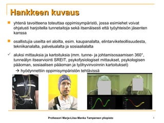 Hankkeen kuvausHankkeen kuvaus
 yhtenä tavoitteena toteuttaa oppimisympäristö, jossa esimiehet voivat
ohjatusti harjoitella tunnetaitoja sekä itsenäisesti että työyhteisön jäsenten
kanssa
 osallistujia useilta eri aloilta, esim. kaupanalalta, elintarviketeollisuudesta,
tekniikanalalta, palvelualalta ja sosiaalialalta
 aluksi mittauksia ja kartoituksia (mm. tunne- ja johtamisosaamisen 360°,
tunneälyn itsearviointi SREIT, psykofysiologiset mittaukset, psykologisen
pääoman, sosiaalisen pääoman ja työhyvinvoinnin kartoitukset)
 hyödynnettiin oppimisympäristön tehtävissä
Professori Marja-Liisa Manka Tampereen yliopisto 3
 