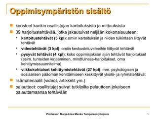 Oppimisympäristön sisältöOppimisympäristön sisältö
 koosteet kunkin osallistujan kartoituksista ja mittauksista
 39 harjoitustehtävää, jotka jakautuivat neljään kokonaisuuteen:
 kartoitustehtävät (5 kpl): omiin kartoituksiin ja niiden tulkintaan liittyvät
tehtävät
 videotehtävät (3 kpl): omiin keskusteluvideoihin liittyvät tehtävät
 pysyvät tehtävät (4 kpl): koko oppimisjakson ajan tehtävät harjoitukset
(esim. tunteiden kirjaaminen, mindfulness-harjoitukset, oma
kehittymissuunnitelma)
 viikkokohtaiset kehittymistehtävät (27 kpl): mm. psykologisen ja
sosiaalisen pääoman kehittämiseen keskittyvät yksilö- ja ryhmätehtävät
 lisämateriaalit (videot, artikkelit ym.)
 palautteet: osallistujat saivat tutkijoilta palautteen jokaiseen
palauttamaansa tehtävään
Professori Marja-Liisa Manka Tampereen yliopisto 5
 