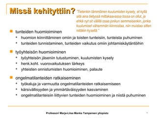 Missä kehityttiin?Missä kehityttiin?
 tunteiden huomioiminen
 huomion kiinnittäminen omiin ja toisten tunteisiin, tunteista puhuminen
 tunteiden tunnistaminen, tunteiden vaikutus omiin johtamiskäytäntöihin
 työyhteisön huomioiminen
 työyhteisön jäseniin tutustuminen, kuulumisten kysely
 henk.koht. vuorovaikutuksen tärkeys
 yhteisten onnistumisten huomioiminen, palaute
 ongelmatilanteiden ratkaiseminen
 työkaluja ja varmuutta ongelmatilanteiden ratkaisemiseen
 kärsivällisyyden ja ymmärtäväisyyden kasvaminen
 ongelmatilanteisiin liittyvien tunteiden huomioiminen ja niistä puhuminen
”Tietenkin tämmöinen kuulumisten kysely, et kyllä
sitä aina tietyssä mittakaavassa tossa on ollut, ja
ehkä nyt sit välillä osaa jonkun semmoisenkin, jonka
kuulumiset vähemmän kiinnostaa, niin muistaa sitten
niitäkin kysellä.”
Professori Marja-Liisa Manka Tampereen yliopisto 7
 