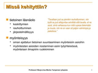 Missä kehityttiin?Missä kehityttiin?
 tietoinen läsnäolo
 keskittymien
 rauhoittuminen
 järjestelmällisyys
 myönteisyys
 oman ajattelun tietoinen suuntaaminen myönteisiin asioihin
 myönteisten asioiden nostaminen esiin työyhteisössä,
myönteisen ilmapiirin ruokkiminen
”Tavallaan just se pienikin rauhoittuminen, niin
kyllä se just alitajuntaa selvittää sillä tavalla, et ne
asiat, siinä vaiheessa kun niitä rupeaa tekemään
ja muuta, niin ne on vaan sit paljon valmiimpia ja
paketissa.”
Professori Marja-Liisa Manka Tampereen yliopisto 8
 