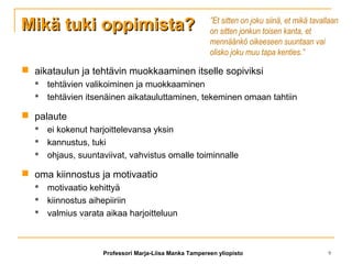 Mikä tuki oppimista?Mikä tuki oppimista?
 aikataulun ja tehtävin muokkaaminen itselle sopiviksi
 tehtävien valikoiminen ja muokkaaminen
 tehtävien itsenäinen aikatauluttaminen, tekeminen omaan tahtiin
 palaute
 ei kokenut harjoittelevansa yksin
 kannustus, tuki
 ohjaus, suuntaviivat, vahvistus omalle toiminnalle
 oma kiinnostus ja motivaatio
 motivaatio kehittyä
 kiinnostus aihepiiriin
 valmius varata aikaa harjoitteluun
”Et sitten on joku siinä, et mikä tavallaan
on sitten jonkun toisen kanta, et
mennäänkö oikeeseen suuntaan vai
olisko joku muu tapa kenties.”
Professori Marja-Liisa Manka Tampereen yliopisto 9
 